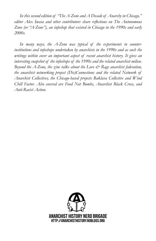 In this second edition of “The A-Zone and A Decade of Anarcy in Chicage,” editor Alex Ivasa and other contributors share reflctions on The Autonomons  Zone (or “A-Zaone”), an infoshap that existed in Chicago in the 19905 and early 20005  In many ways, the A-Zone was typical of the experiments in connter- institutions and infoshaps undertaken by anarchists in the 19905 and as such the wriings within cover an important aspect of recent anarchist bistory. 1t gives an interesting snapshot of the infoshops of the 19905 and the related anarchist milen Beyond the A-Zane, the zine talks about the Love < Rage anarchist federation, the anarchist networking project (Dis)Connections and the related Network of Anarchist Collectives, the Chicago-based projects Baklara Collective and Wind Chill Fuctor. Also covered are Food Not Bombs, Anarchist Black Cross, and Anti-Racist Action.  ANARCHIST HISTORY NERD BRIGADE HTTP://ANARCHISTHISTORY NOBLOGS.ORG 